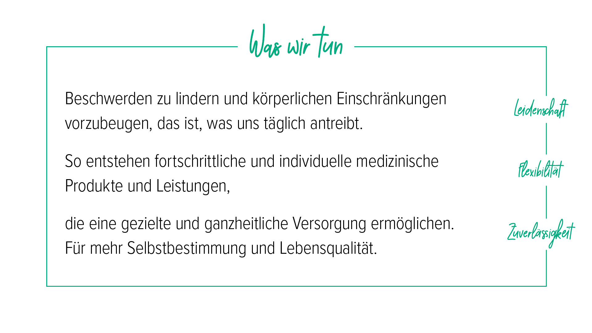 Unsere Mission Unter der Überschrift „Was wir tun“ werden die Kernwerte Leidenschaft, Flexibilität und Zuverlässigkeit beschrieben: Beschwerden zu lindern und körperlichen Einschränkungen vorzubeugen, treibt uns täglich an. So entstehen fortschrittliche, individuelle medizinische Produkte und Leistungen, die eine gezielte, ganzheitliche Versorgung ermöglichen. Für mehr Selbstbestimmung und Lebensqualität.