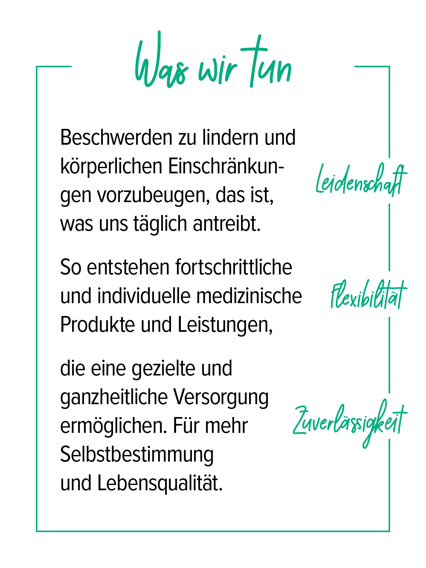 Unsere Mission Unter der Überschrift „Was wir tun“ werden die Kernwerte Leidenschaft, Flexibilität und Zuverlässigkeit beschrieben: Beschwerden zu lindern und körperlichen Einschränkungen vorzubeugen, treibt uns täglich an. So entstehen fortschrittliche, individuelle medizinische Produkte und Leistungen, die eine gezielte, ganzheitliche Versorgung ermöglichen. Für mehr Selbstbestimmung und Lebensqualität.